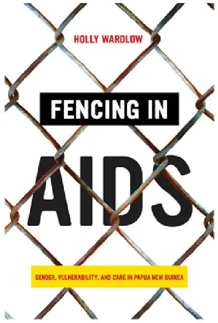 Fencing in AIDS: Gender, Vulnerability, and Care in Papua New Guinea by Holly Wardlow