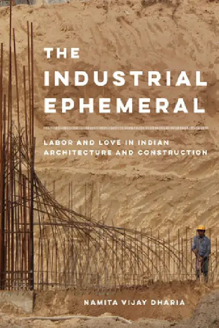The Industrial Ephemeral: Labor and Love in Indian Architecture and Construction by Namita Vijay Dharia