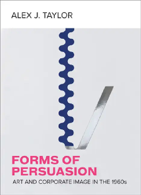 Forms of Persuasion: Art and Corporate Image in the 1960s by Alex J. Taylor