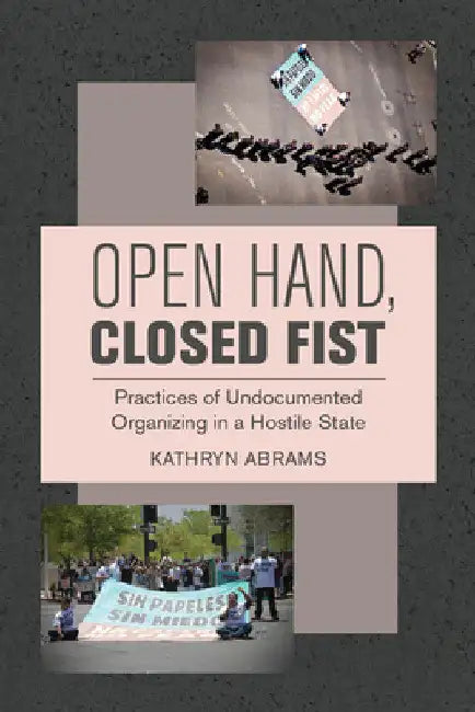 Open Hand, Closed Fist: Practices of Undocumented Organizing in a Hostile State by Kathryn Abrams