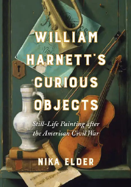 William Harnett's Curious Objects: Still-Life Painting After the American Civil War by Nika Elder