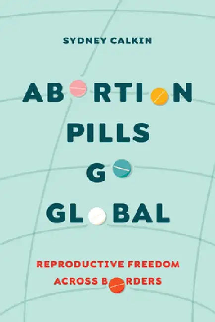 Abortion Pills Go Global: Reproductive Freedom Across Borders Volume 7 by Sydney Calkin