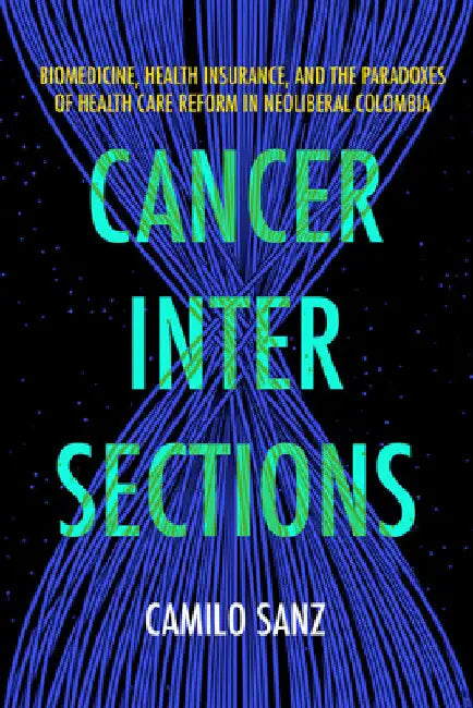 Cancer Intersections: Biomedicine, Health Insurance, and the Paradoxes of Health Care Reform in Neoliberal Colombia by Camilo Sanz