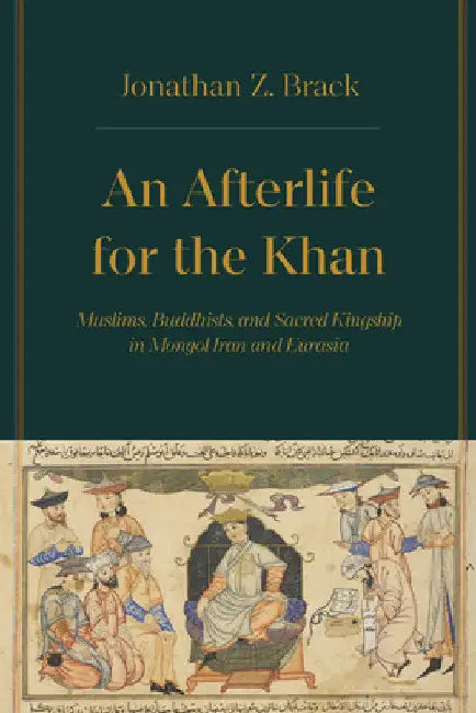 An Afterlife for the Khan: Muslims, Buddhists, and Sacred Kingship in Mongol Iran and Eurasia by Jonathan Z. Brack