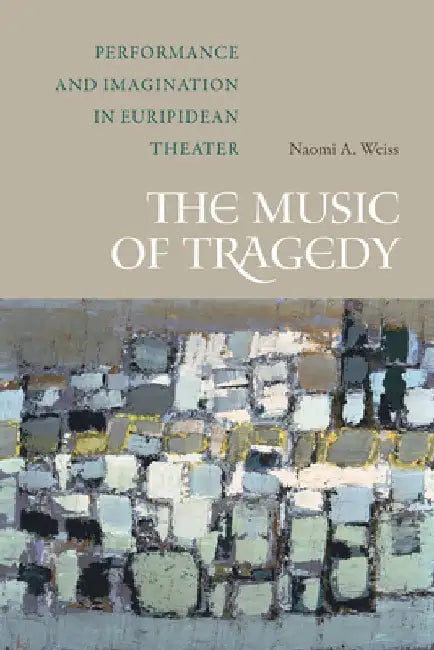 The Music of Tragedy: Performance and Imagination in Euripidean Theater by Naomi A. Weiss