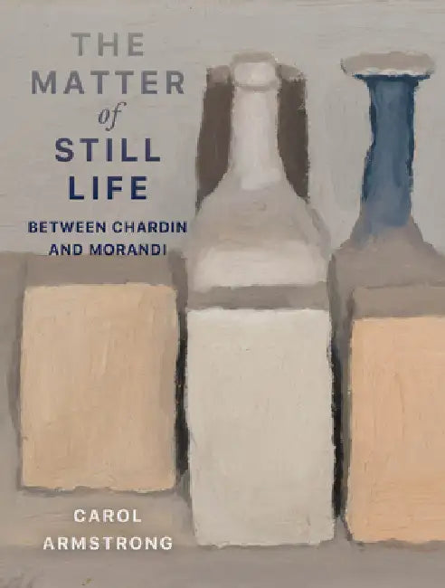 The Matter of Still Life: Between Chardin and Morandi by Carol Armstrong