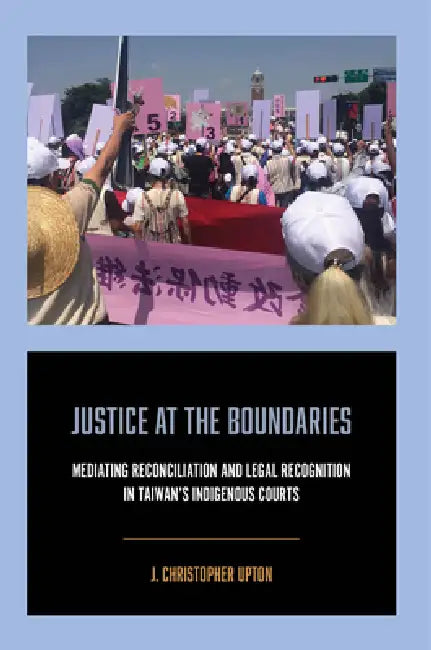 Justice at the Boundaries: Mediating Reconciliation and Legal Recognition in Taiwan's Indigenous Courts by J. Christopher Upton