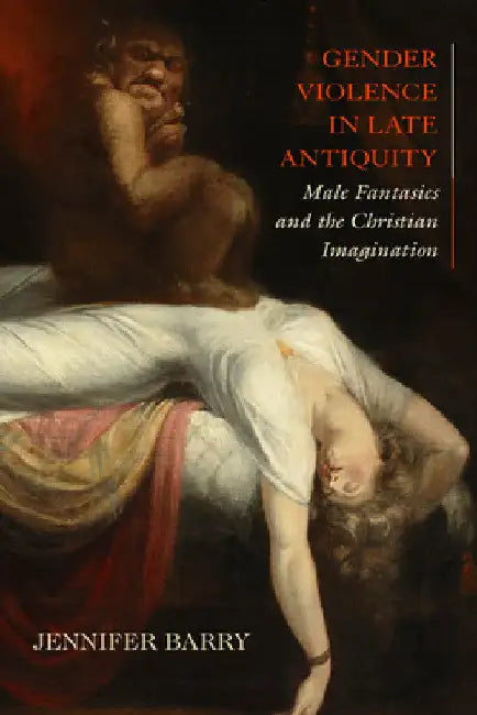 Gender Violence in Late Antiquity: Male Fantasies and the Christian Imagination by Jennifer Barry