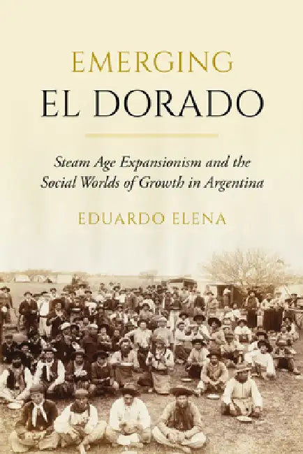Emerging El Dorado: Steam Age Expansionism and the Social Worlds of Growth in Argentina by Eduardo Elena