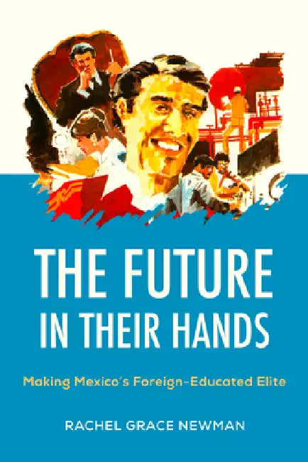The Future in Their Hands: Making Mexico's Foreign-Educated Elite by Rachel Grace Newman