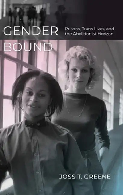 Gender Bound: Prisons, Trans Lives, and the Abolitionist Horizon by Joss T. Greene