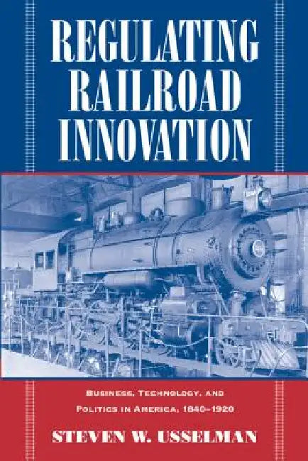 Regulating Railroad Innovation: Business, Technology, and Politics in America, 1840 1920 by Steven W. Usselman