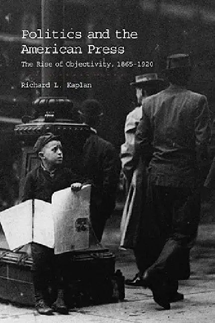 Politics and the American Press: The Rise of Objectivity, 1865 1920 by Richard L. Kaplan
