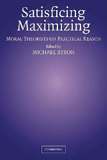 Satisficing and Maximizing: Moral Theorists on Practical Reason by Michael Byron
