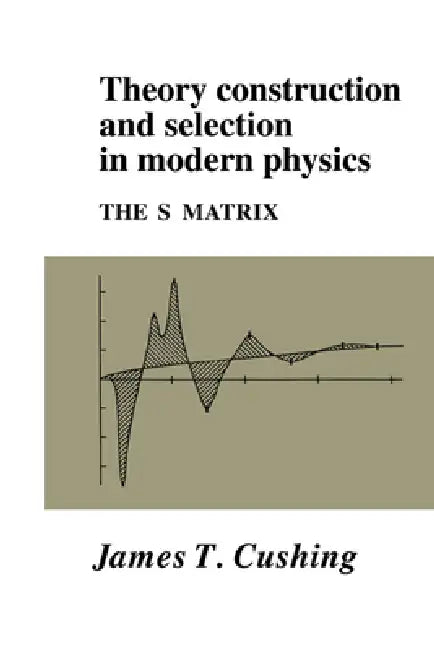 Theory Construction and Selection in Modern Physics by James T. Cushing, Cushing James T.
