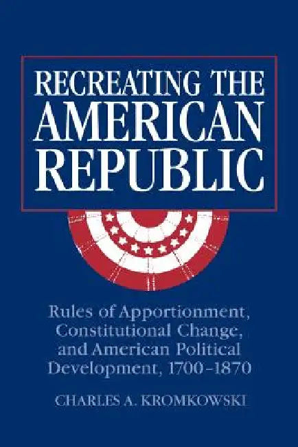 Recreating the American Republic: Rules of Apportionment, Constitutional Change, and American Political Development, 1700 1870 by Charles A. Kromkowski