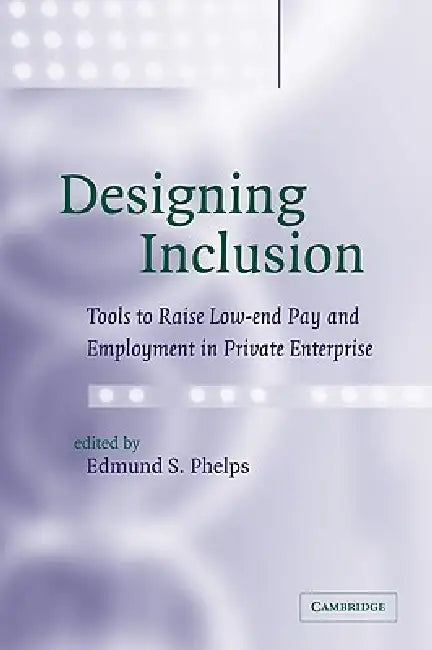 Designing Inclusion: Tools to Raise Low-End Pay and Employment in Private Enterprise by Edmund S. Phelps