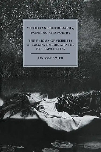 Victorian Photography, Painting and Poetry: The Enigma of Visibility in Ruskin, Morris and the Pre-Raphaelites by Lindsay Smith