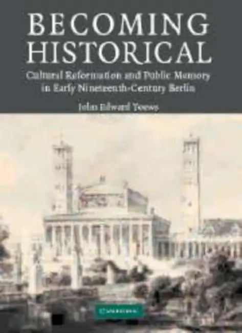 Becoming Historical: Cultural Reformation and Public Memory in Early Nineteenth-Century Berlin by John Edward Toews