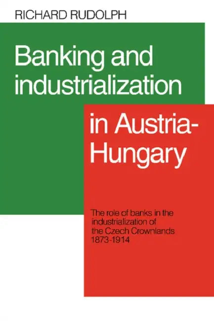 Banking and Industrialization in Austria-Hungary: The Role of Banks in the Industrialization of the Czech Crownlands, 1873 1914 by Richard L. Rudolph