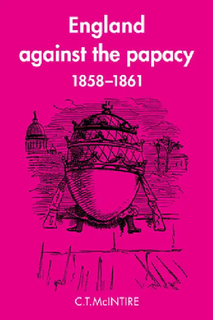 England Against the Papacy 1858 1861: Tories, Liberals and the Overthrow of Papal Temporal Power During the Italian Risorgimento by C. T. McIntire
