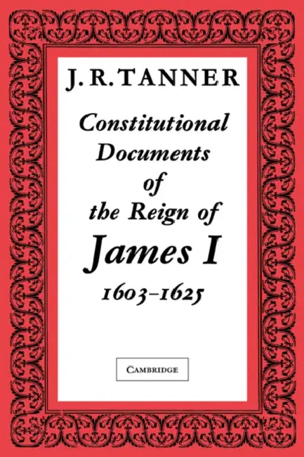 Constitutional Documents of the Reign of James I A.D. 1603 1625: With an Historical Commentary by Tanner, J. R. Tanner