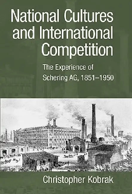 National Cultures and International Competition: The Experience of Schering AG, 1851 1950 by Christopher Kobrak