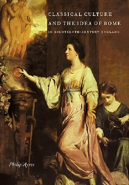 Classical Culture and the Idea of Rome in Eighteenth-Century England by Philip Ayres, Ayres Philip
