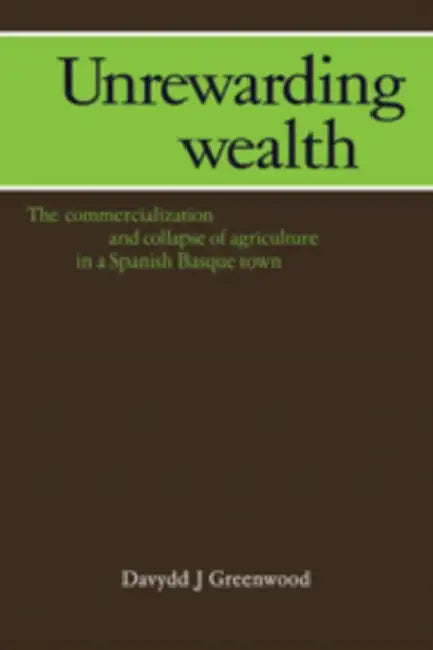 Unrewarding Wealth: The Commercialization and Collapse of Agriculture in a Spanish Basque Town by Davydd J. Greenwood