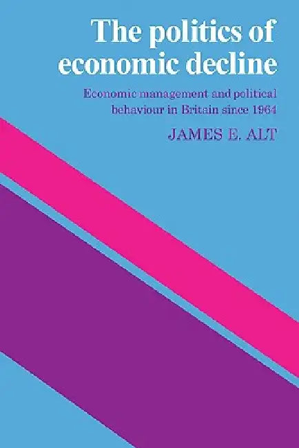 The Politics of Economic Decline: Economic Management and Political Behaviour in Britian Since 1964 by James E. Alt