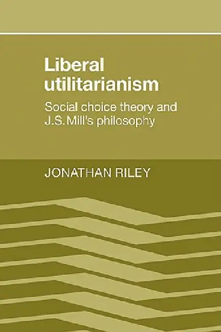 Liberal Utilitarianism: Social Choice Theory and J. S. Mill's Philosophy by Jonathan Riley