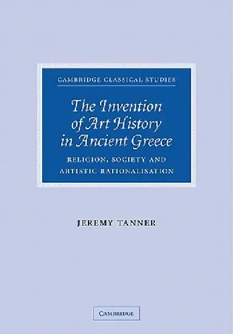 The Invention of Art History in Ancient Greece: Religion, Society and Artistic Rationalisation by Jeremy Tanner