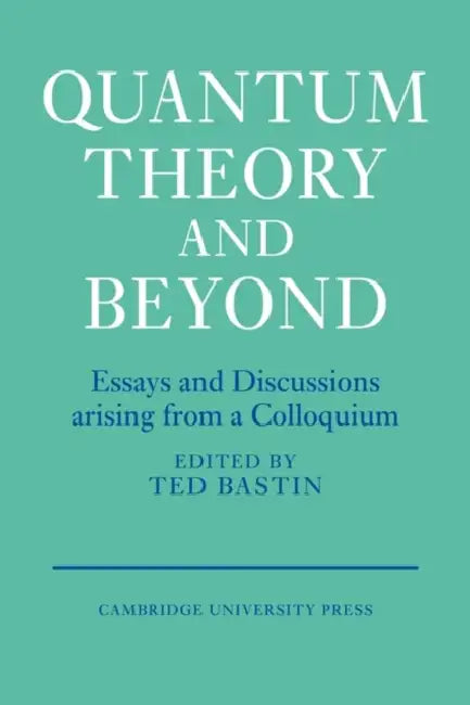 Quantum Theory and Beyond: Essays and Discussions Arising from a Colloquium by Ted Bastin