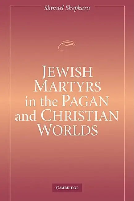 Jewish Martyrs in the Pagan and Christian Worlds by Shmuel Shepkaru