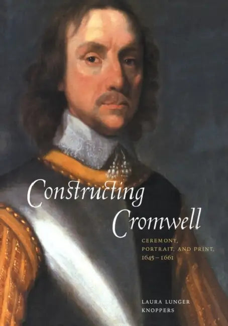 Constructing Cromwell: Ceremony, Portrait, and Print 1645 1661 by Laura Lunger Knoppers