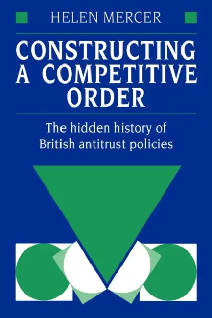 Constructing a Competitive Order: The Hidden History of British Antitrust Policies by Helen Mercer, Mercer Helen