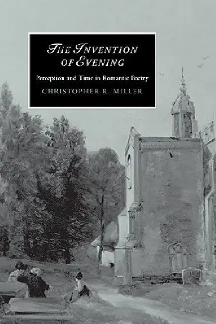 The Invention of Evening: Perception and Time in Romantic Poetry by Christopher R. Miller