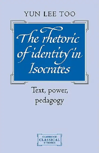 The Rhetoric of Identity in Isocrates: Text, Power, Pedagogy by Yun Lee Too