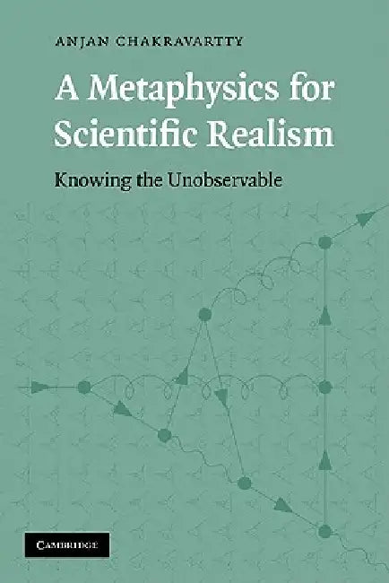 A Metaphysics for Scientific Realism: Knowing the Unobservable by Anjan Chakravartty, Chakravartty Anjan