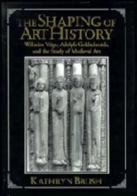 The Shaping of Art History: Wilhelm Voge, Adolph Goldschmidt, and the Study of Medieval Art by Kathryn Brush
