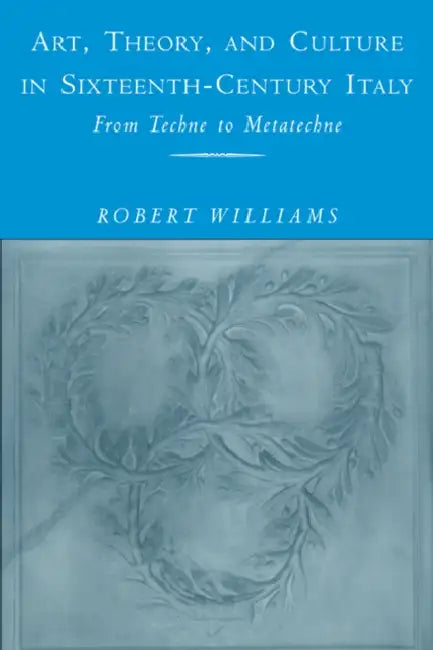 Art, Theory, and Culture in Sixteenth-Century Italy: From Techne to Metatechne by Robert Williams