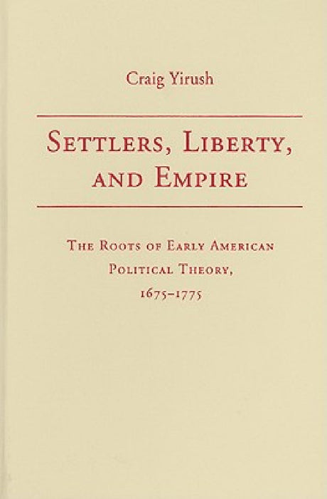 Settlers, Liberty, And Empire: The Roots of Early American Political Theory, 1675-1775 by Craig Yirush