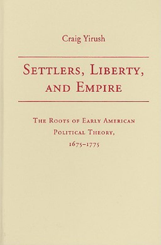 Settlers, Liberty, And Empire: The Roots of Early American Political Theory, 1675-1775 by Craig Yirush