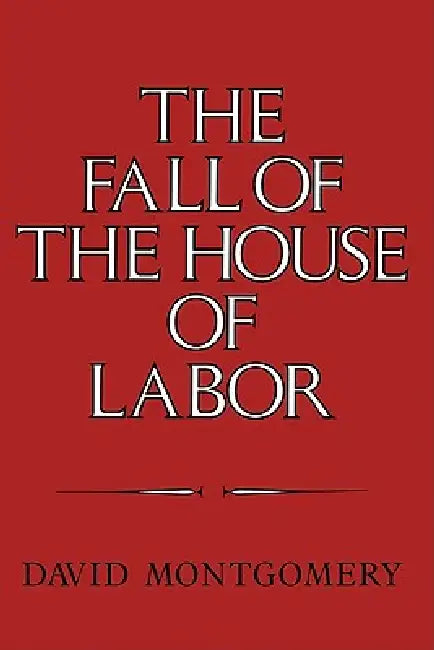 The Fall of the House of Labor: The Workplace, the State, and American Labor Activism, 1865 1925 by David Montgomery