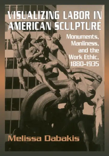 Visualizing Labor in American Sculpture: Monuments, Manliness, and the Work Ethic, 1880 1935 by Melissa Dabakis