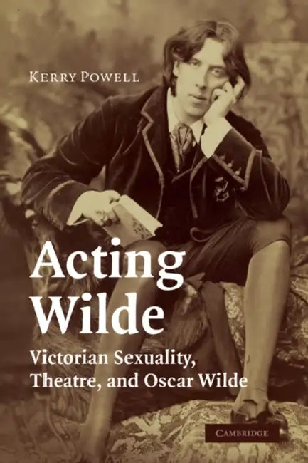Acting Wilde: Victorian Sexuality, Theatre, and Oscar Wilde by Kerry Powell