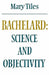 Bachelard: Science and Objectivity by Mary Tiles