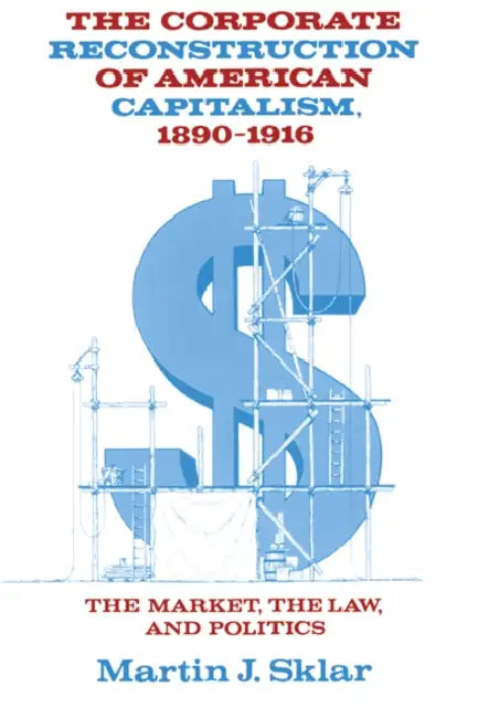 The Corporate Reconstruction of American Capitalism, 1890 1916: The Market, the Law, and Politics by Martin J. Sklar