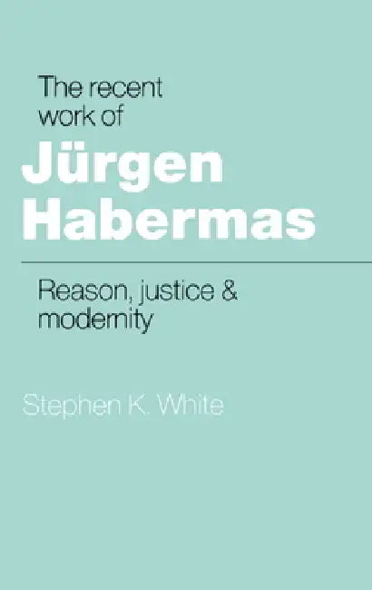 The Recent Work of J Rgen Habermas: Reason, Justice and Modernity by Stephen K. White