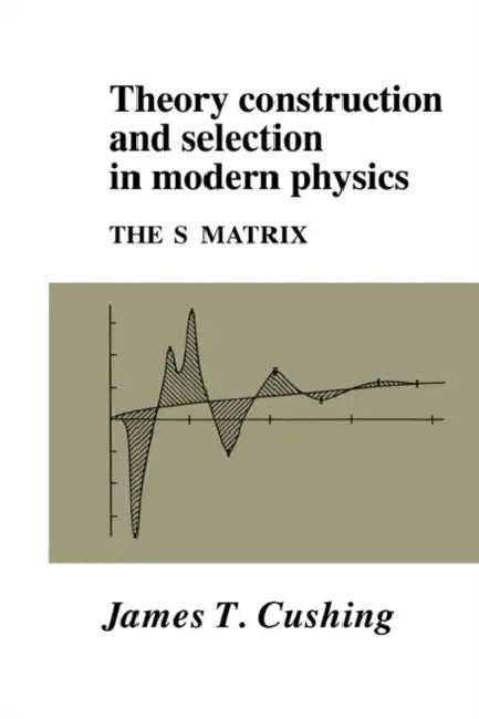 Theory Construction and Selection in Modern Physics: The S Matrix by James T. Cushing